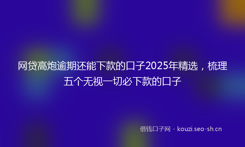 网贷高炮逾期还能下款的口子2025年精选，梳理五个无视一切必下款的口子