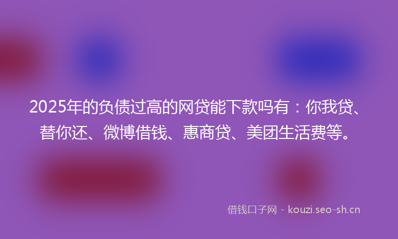 2025年的负债过高的网贷能下款吗有：你我贷、替你还、微博借钱、惠商贷、美团生活费等。