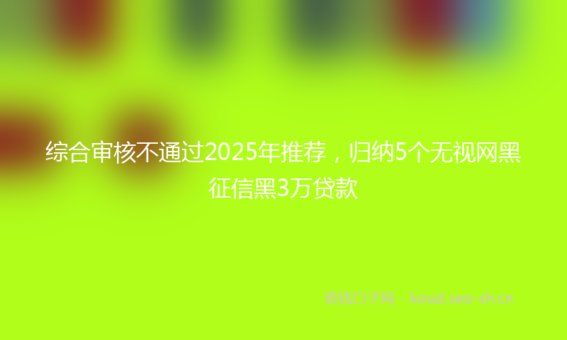 综合审核不通过2025年推荐，归纳5个无视网黑征信黑3万贷款
