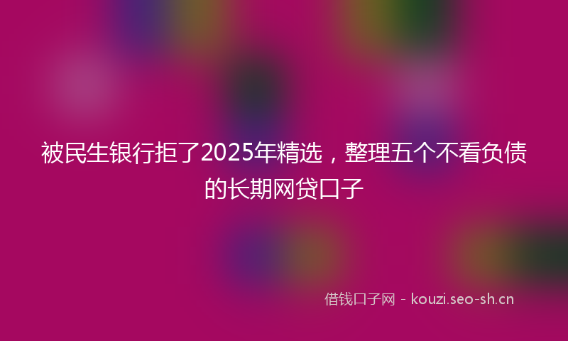 被民生银行拒了2025年精选，整理五个不看负债的长期网贷口子