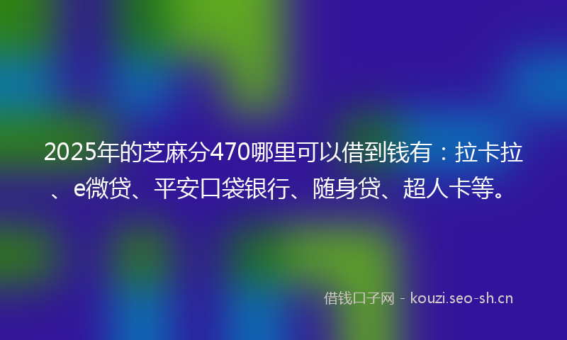 2025年的芝麻分470哪里可以借到钱有：拉卡拉、e微贷、平安口袋银行、随身贷、超人卡等。