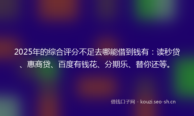 2025年的综合评分不足去哪能借到钱有:读秒贷、惠商贷、百度有钱花、分期乐、替你还等。