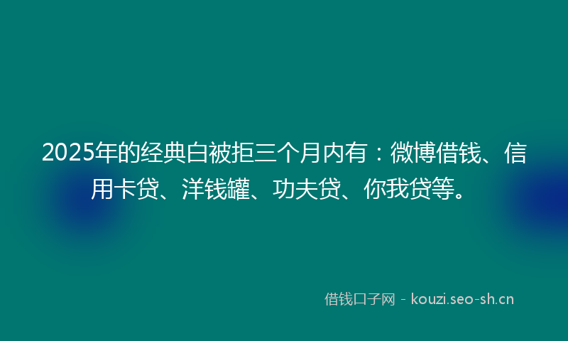 2025年的经典白被拒三个月内有：微博借钱、信用卡贷、洋钱罐、功夫贷、你我贷等。