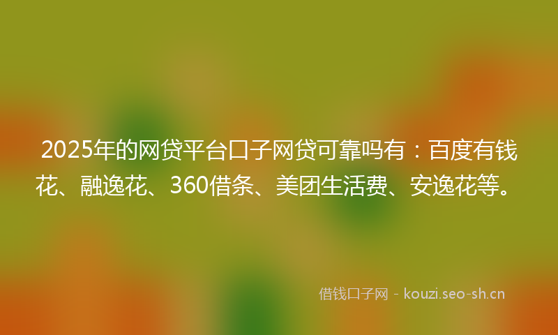 2025年的网贷平台口子网贷可靠吗有：百度有钱花、融逸花、360借条、美团生活费、安逸花等。