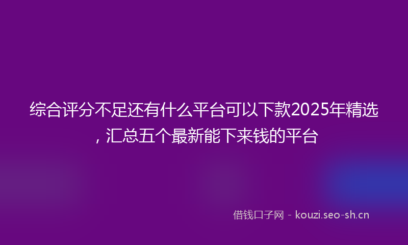 综合评分不足还有什么平台可以下款2025年精选,汇总五个最新能下来钱的平台