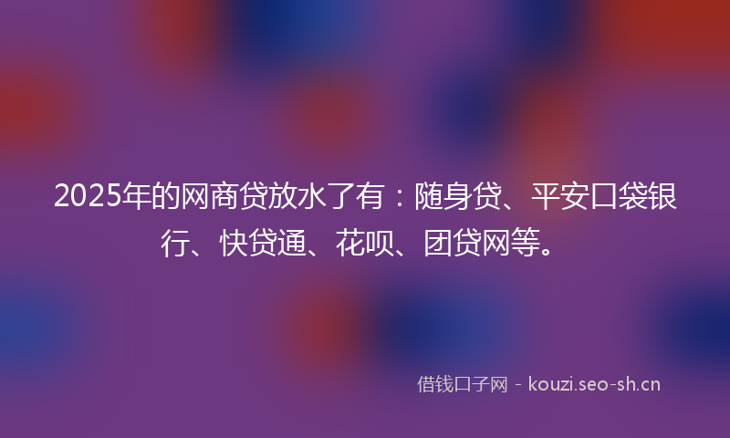 2025年的网商贷放水了有：随身贷、平安口袋银行、快贷通、花呗、团贷网等。