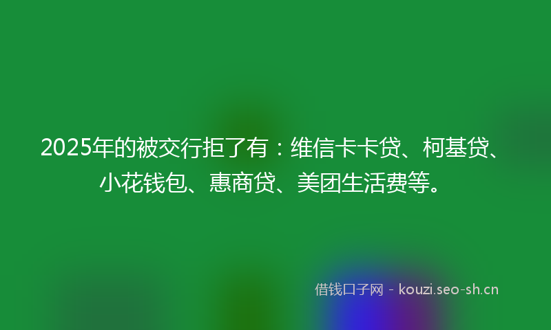 2025年的被交行拒了有:维信卡卡贷、柯基贷、小花钱包、惠商贷、美团生活费等。