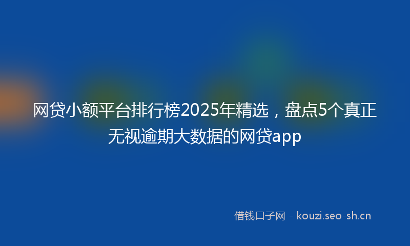 网贷小额平台排行榜2025年精选，盘点5个真正无视逾期大数据的网贷app