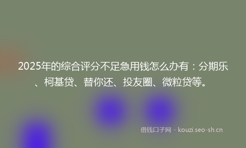 2025年的综合评分不足急用钱怎么办有：分期乐、柯基贷、替你还、投友圈、微粒贷等。