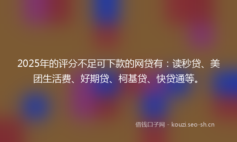 2025年的评分不足可下款的网贷有：读秒贷、美团生活费、好期贷、柯基贷、快贷通等。