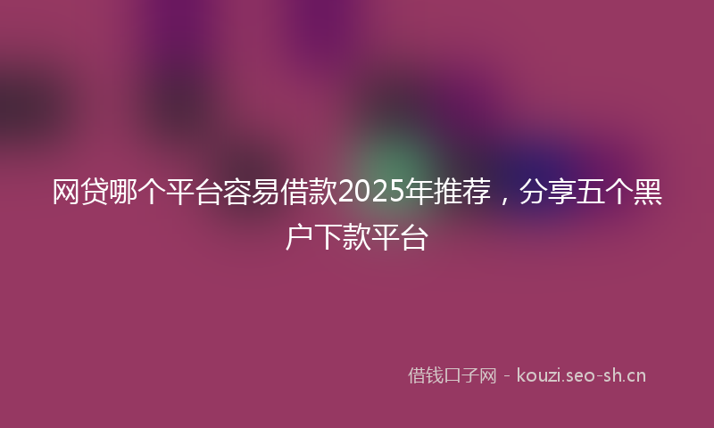 网贷哪个平台容易借款2025年推荐，分享五个黑户下款平台