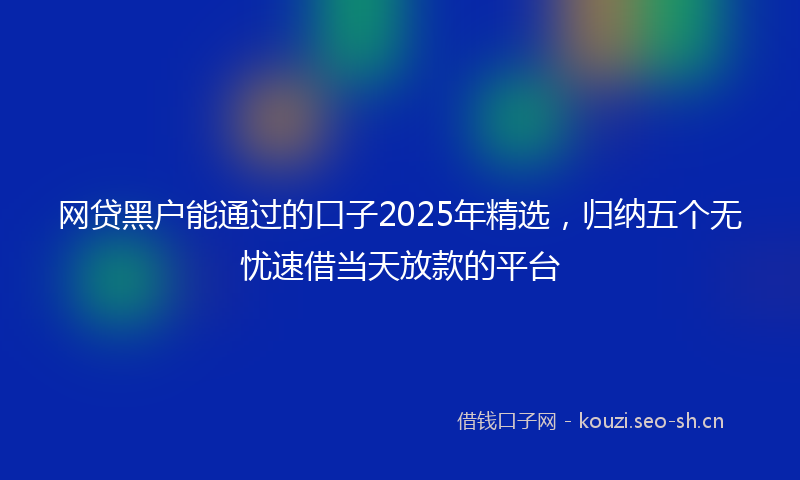 网贷黑户能通过的口子2025年精选，归纳五个无忧速借当天放款的平台