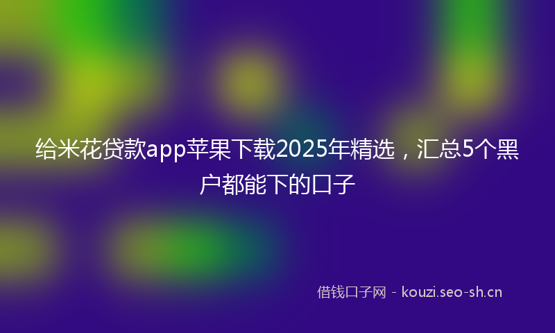 给米花贷款app苹果下载2025年精选，汇总5个黑户都能下的口子