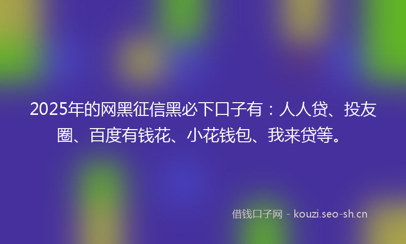 2025年的网黑征信黑必下口子有：人人贷、投友圈、百度有钱花、小花钱包、我来贷等。