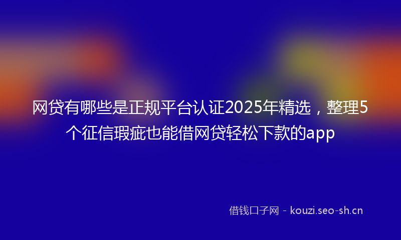 网贷有哪些是正规平台认证2025年精选，整理5个征信瑕疵也能借网贷轻松下款的app