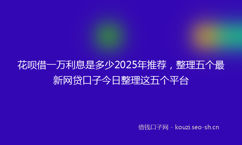 花呗借一万利息是多少2025年推荐,整理五个最新网贷口子今日整理这五个平台