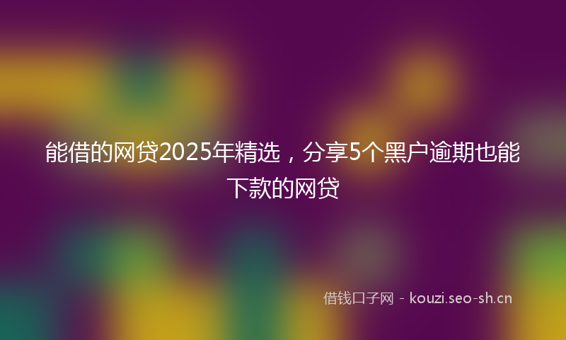 能借的网贷2025年精选，分享5个黑户逾期也能下款的网贷