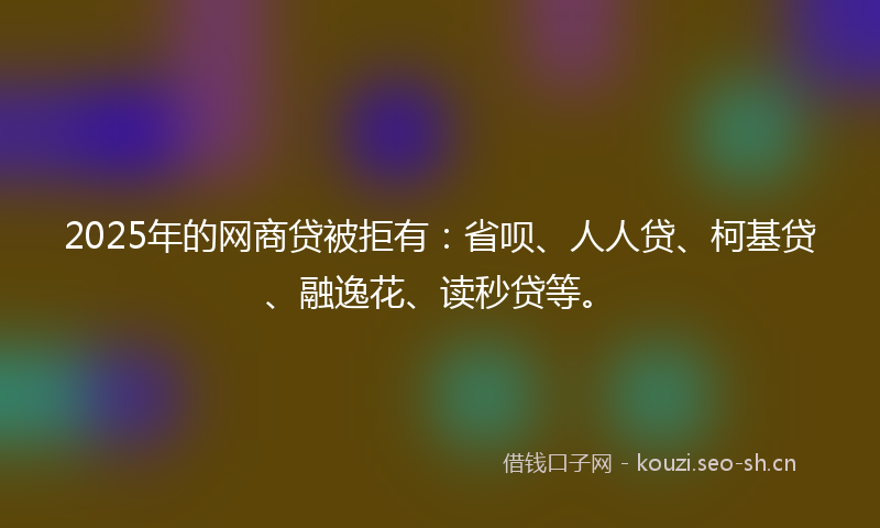 2025年的网商贷被拒有：省呗、人人贷、柯基贷、融逸花、读秒贷等。