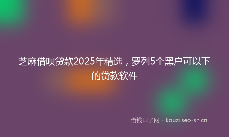 芝麻借呗贷款2025年精选，罗列5个黑户可以下的贷款软件