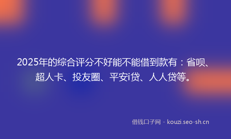 2025年的综合评分不好能不能借到款有：省呗、超人卡、投友圈、平安i贷、人人贷等。