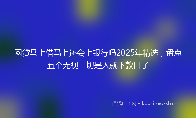 网贷马上借马上还会上银行吗2025年精选，盘点五个无视一切是人就下款口子