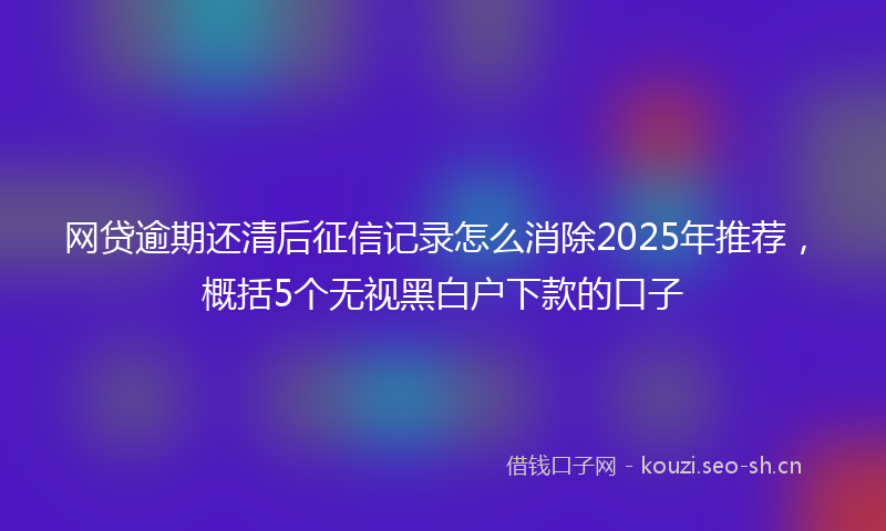 网贷逾期还清后征信记录怎么消除2025年推荐，概括5个无视黑白户下款的口子