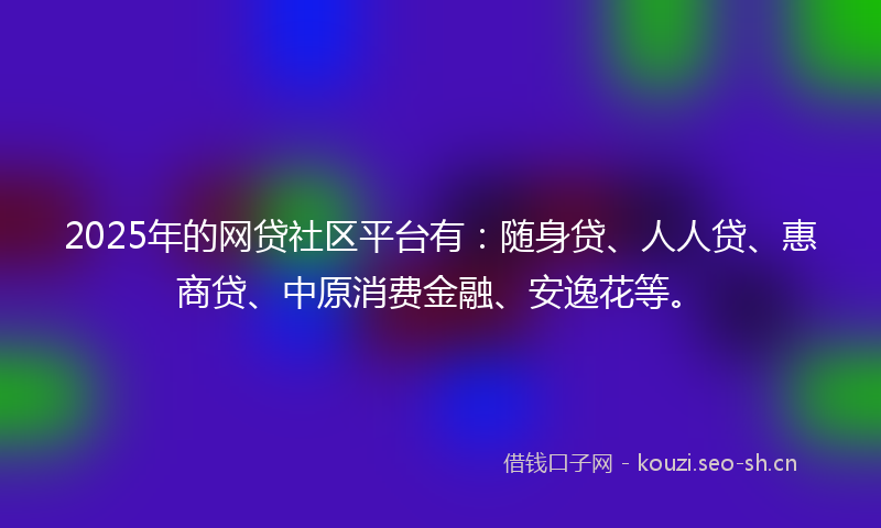 2025年的网贷社区平台有：随身贷、人人贷、惠商贷、中原消费金融、安逸花等。