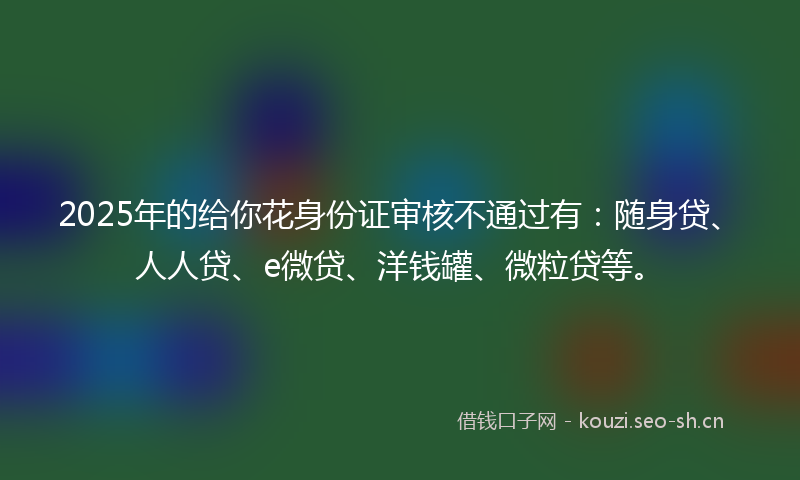 2025年的给你花身份证审核不通过有：随身贷、人人贷、e微贷、洋钱罐、微粒贷等。
