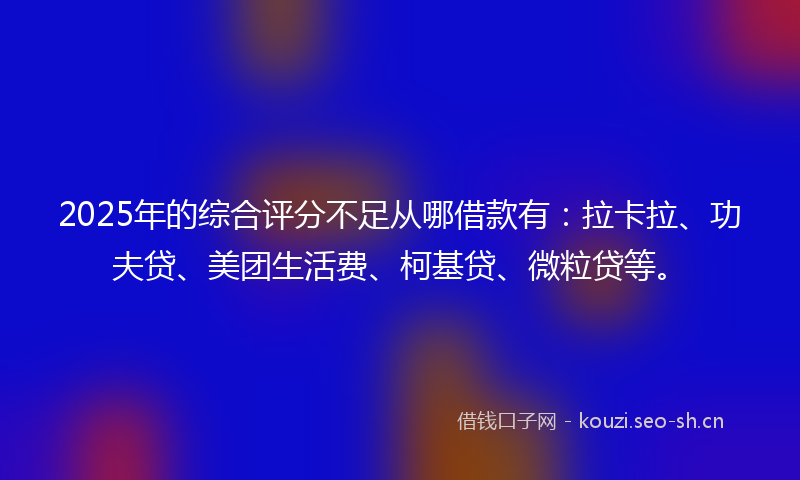 2025年的综合评分不足从哪借款有：拉卡拉、功夫贷、美团生活费、柯基贷、微粒贷等。