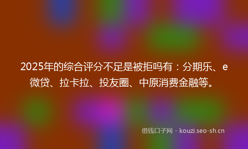 2025年的综合评分不足是被拒吗有：分期乐、e微贷、拉卡拉、投友圈、中原消费金融等。