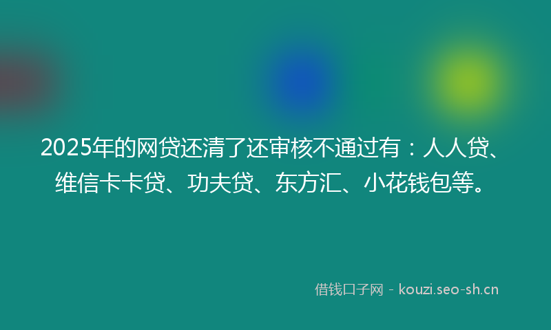 2025年的网贷还清了还审核不通过有：人人贷、维信卡卡贷、功夫贷、东方汇、小花钱包等。