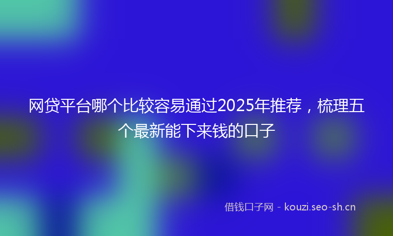 网贷平台哪个比较容易通过2025年推荐，梳理五个最新能下来钱的口子