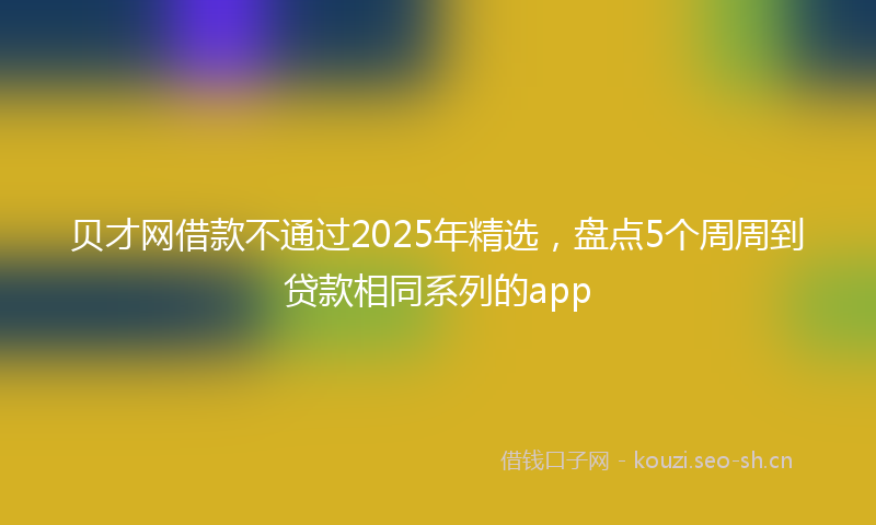 贝才网借款不通过2025年精选，盘点5个周周到贷款相同系列的app