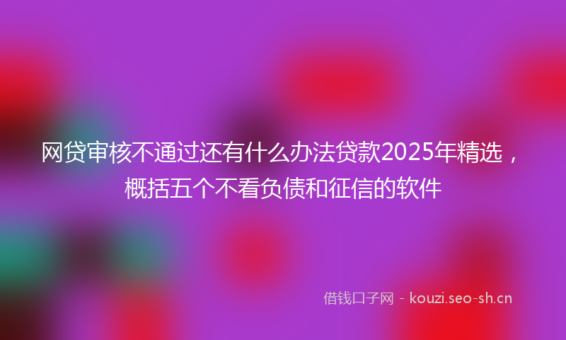 网贷审核不通过还有什么办法贷款2025年精选，概括五个不看负债和征信的软件