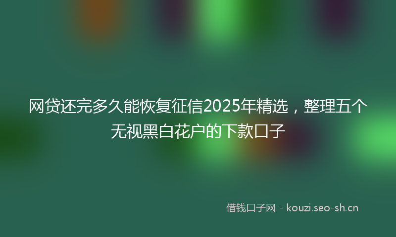 网贷还完多久能恢复征信2025年精选，整理五个无视黑白花户的下款口子