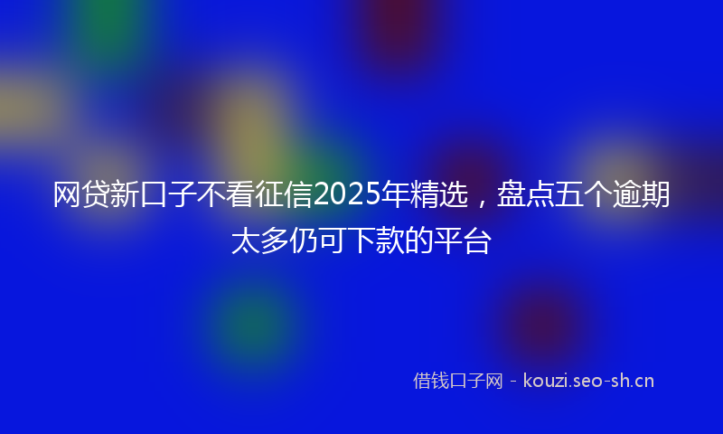 网贷新口子不看征信2025年精选，盘点五个逾期太多仍可下款的平台