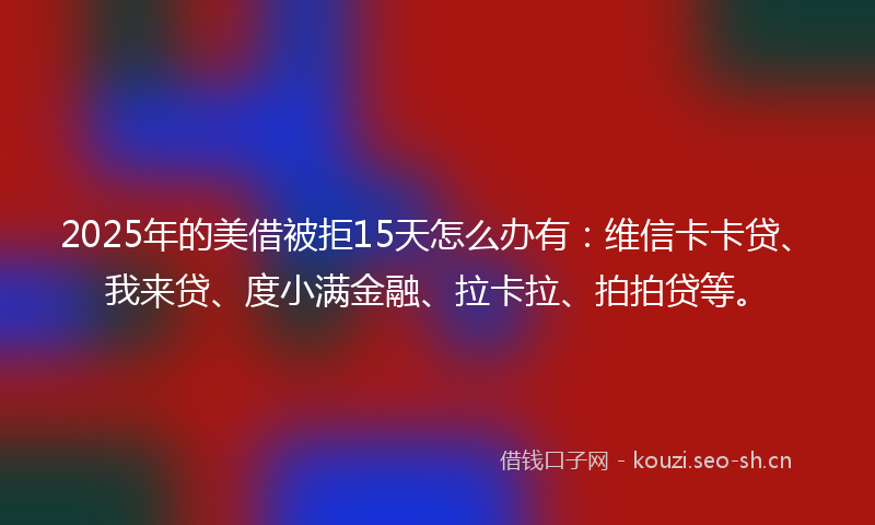 2025年的美借被拒15天怎么办有：维信卡卡贷、我来贷、度小满金融、拉卡拉、拍拍贷等。