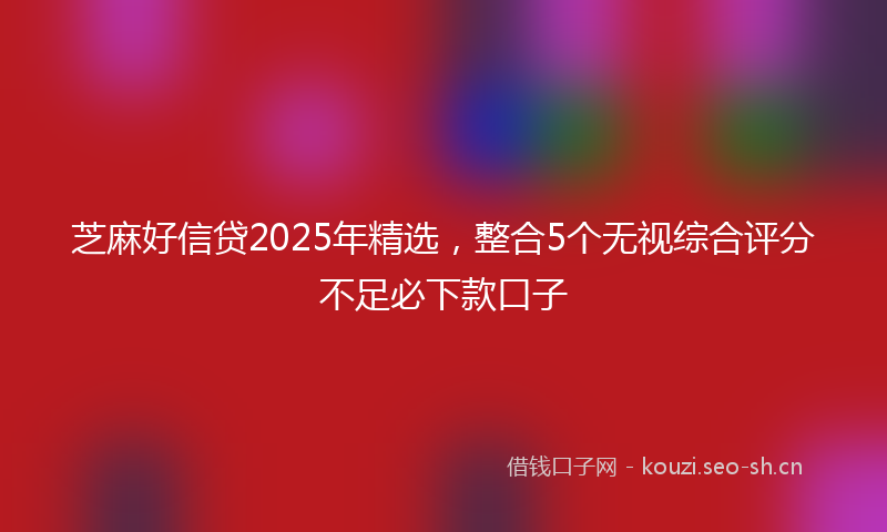 芝麻好信贷2025年精选,整合5个无视综合评分不足必下款口子