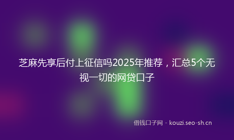 芝麻先享后付上征信吗2025年推荐，汇总5个无视一切的网贷口子