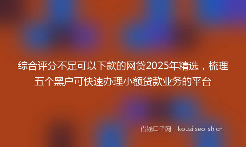 综合评分不足可以下款的网贷2025年精选,梳理五个黑户可快速办理小额贷款业务的平台