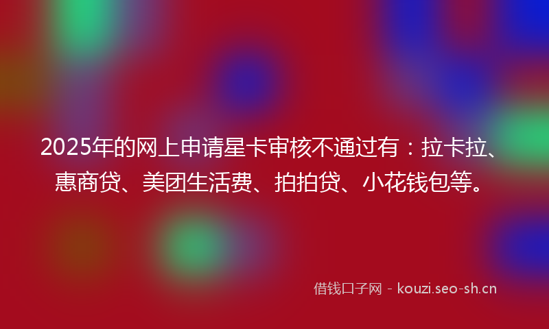 2025年的网上申请星卡审核不通过有：拉卡拉、惠商贷、美团生活费、拍拍贷、小花钱包等。