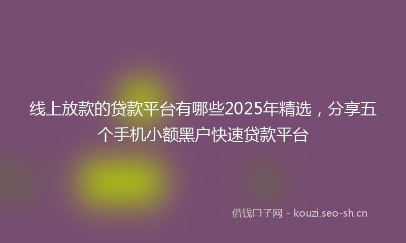 线上放款的贷款平台有哪些2025年精选，分享五个手机小额黑户快速贷款平台