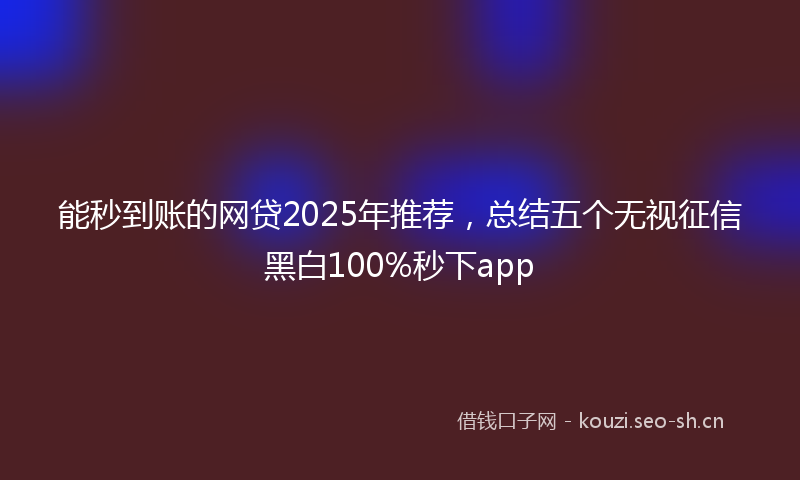 能秒到账的网贷2025年推荐,总结五个无视征信黑白100%秒下app