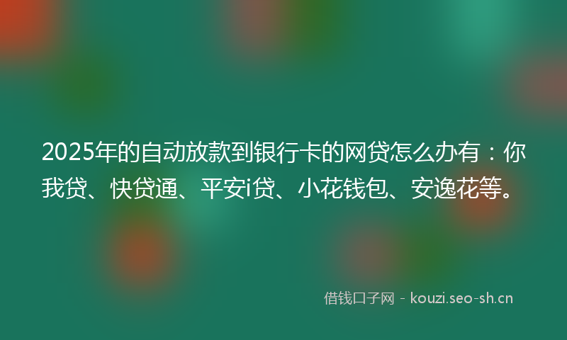 2025年的自动放款到银行卡的网贷怎么办有：你我贷、快贷通、平安i贷、小花钱包、安逸花等。