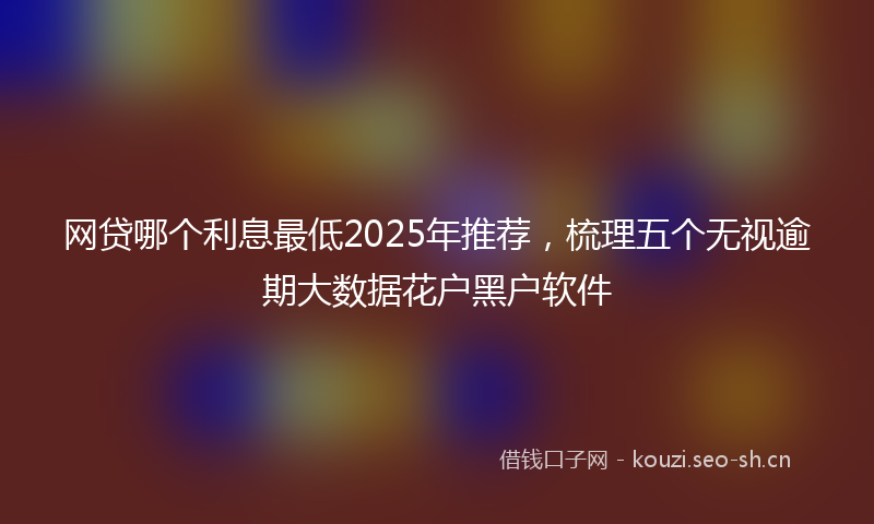 网贷哪个利息最低2025年推荐，梳理五个无视逾期大数据花户黑户软件