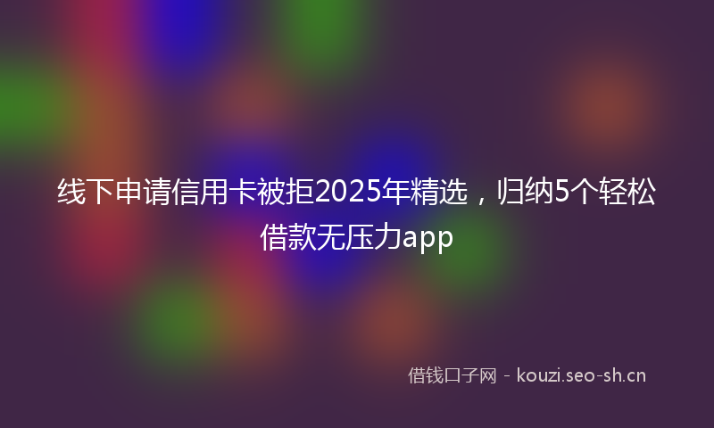 线下申请信用卡被拒2025年精选，归纳5个轻松借款无压力app