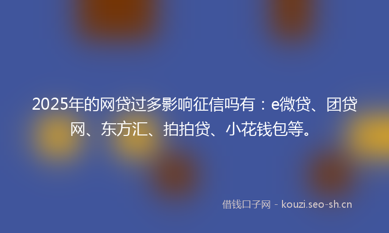 2025年的网贷过多影响征信吗有：e微贷、团贷网、东方汇、拍拍贷、小花钱包等。
