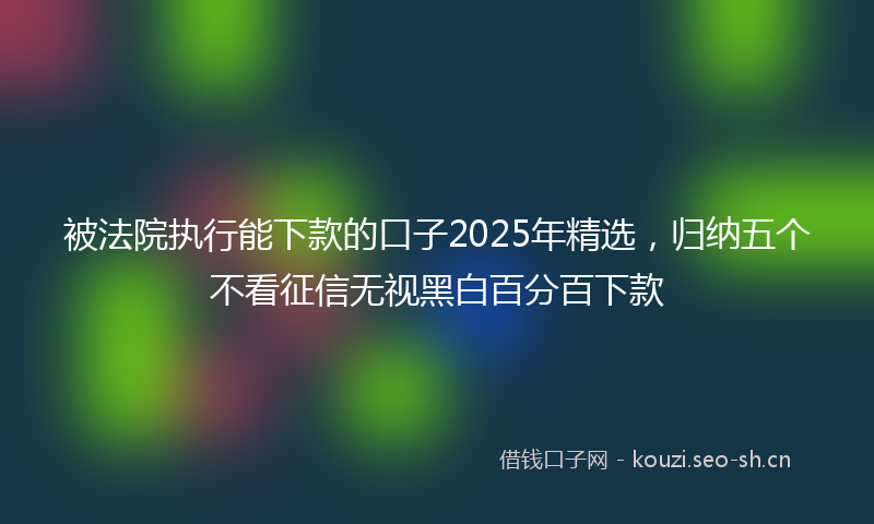 被法院执行能下款的口子2025年精选，归纳五个不看征信无视黑白百分百下款
