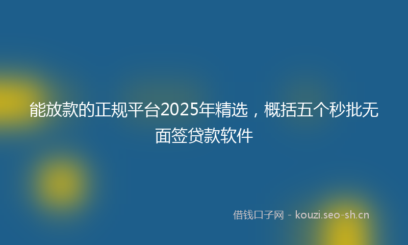 能放款的正规平台2025年精选，概括五个秒批无面签贷款软件