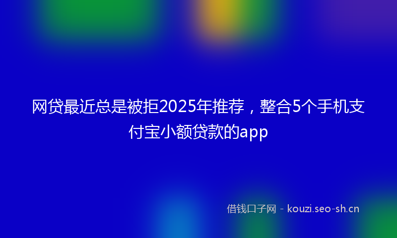 网贷最近总是被拒2025年推荐，整合5个手机支付宝小额贷款的app